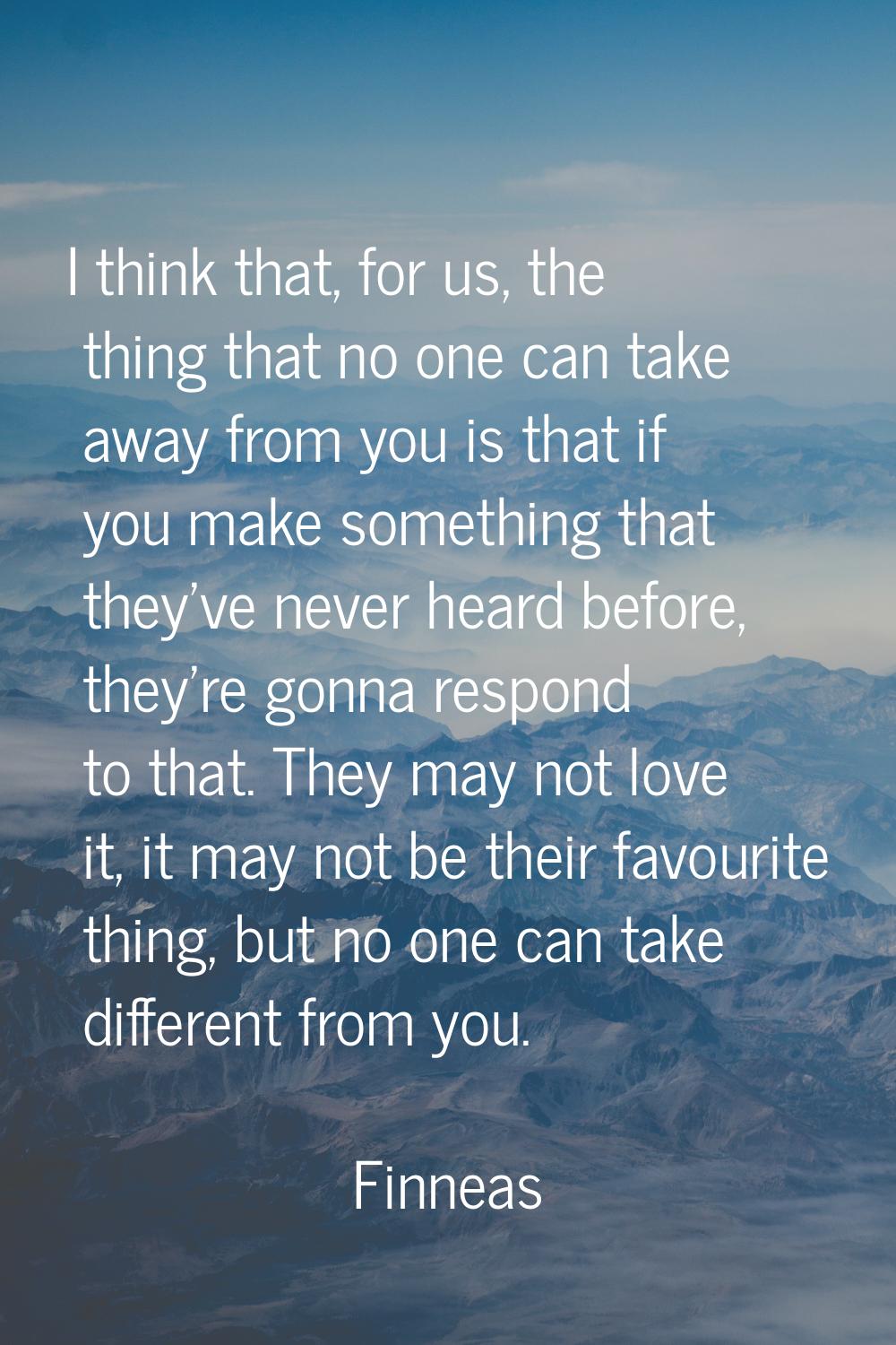 I think that, for us, the thing that no one can take away from you is that if you make something th