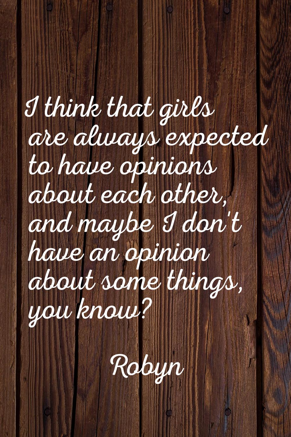 I think that girls are always expected to have opinions about each other, and maybe I don't have an