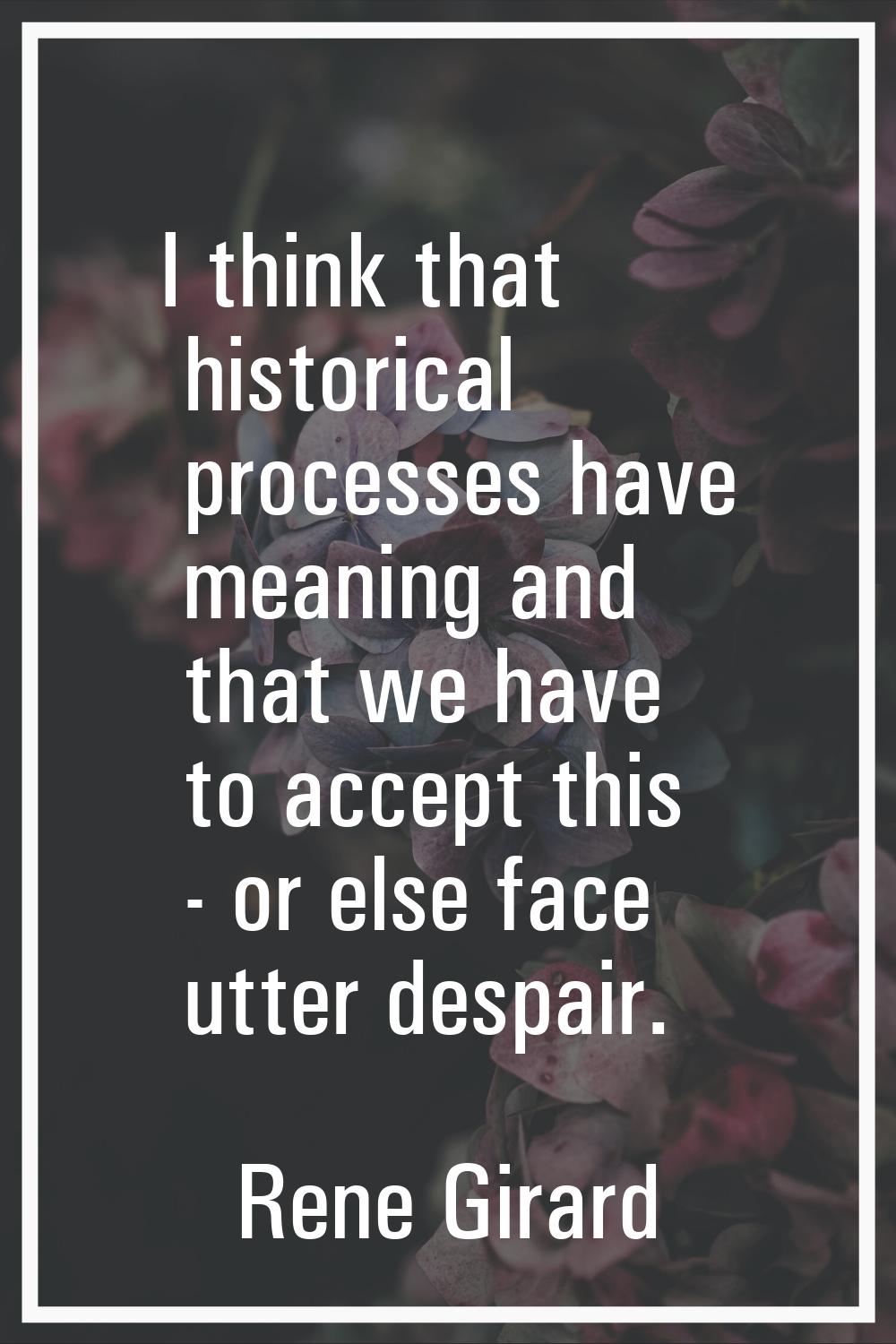 I think that historical processes have meaning and that we have to accept this - or else face utter