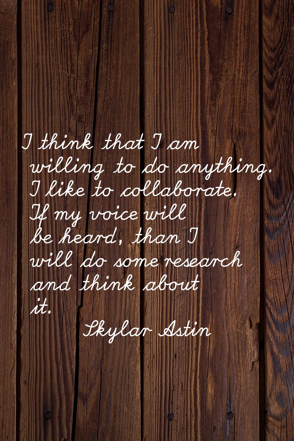 I think that I am willing to do anything. I like to collaborate. If my voice will be heard, than I 