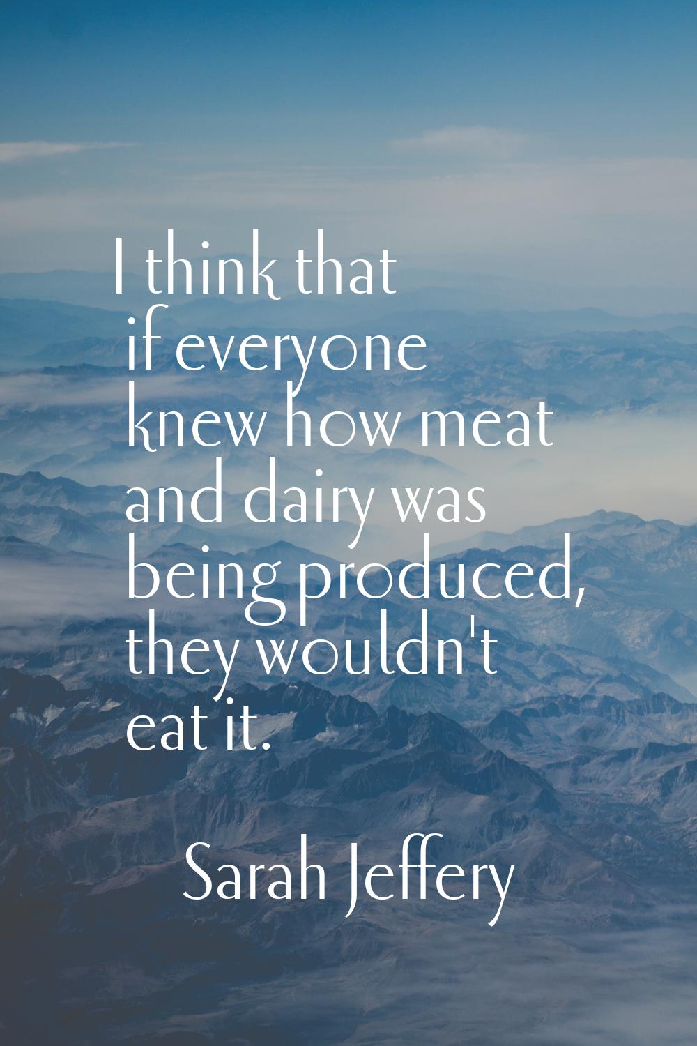 I think that if everyone knew how meat and dairy was being produced, they wouldn't eat it.