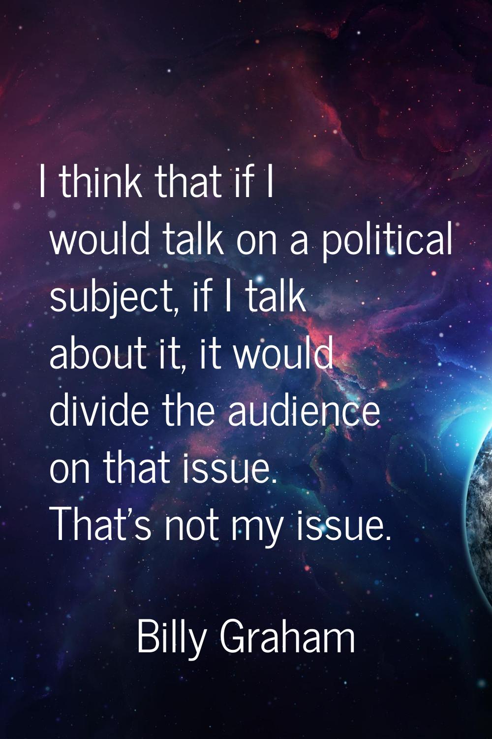 I think that if I would talk on a political subject, if I talk about it, it would divide the audien
