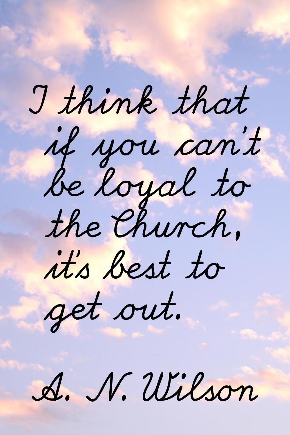 I think that if you can't be loyal to the Church, it's best to get out.