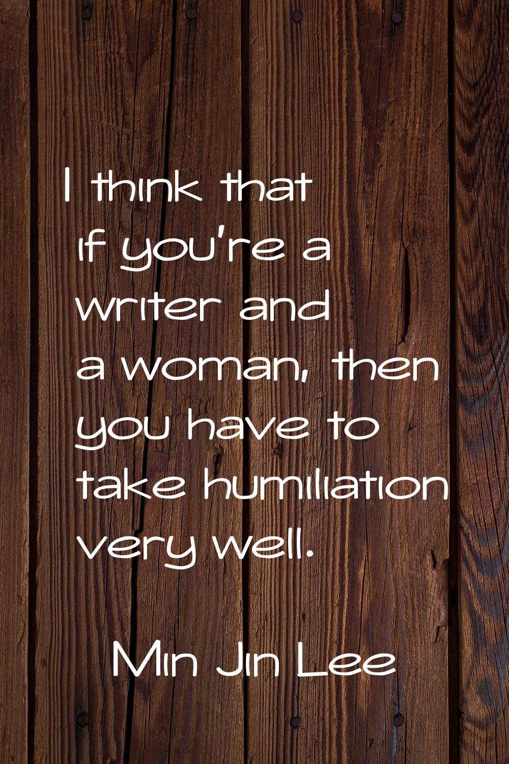 I think that if you're a writer and a woman, then you have to take humiliation very well.