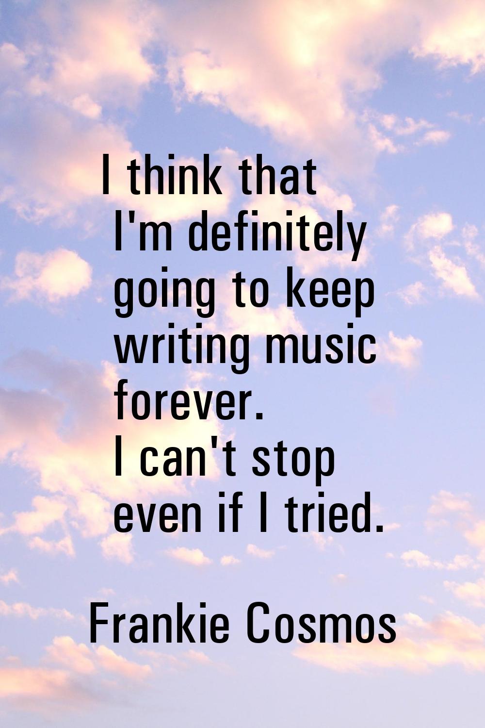 I think that I'm definitely going to keep writing music forever. I can't stop even if I tried.