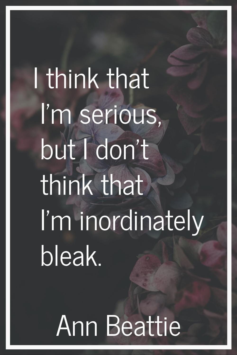 I think that I'm serious, but I don't think that I'm inordinately bleak.