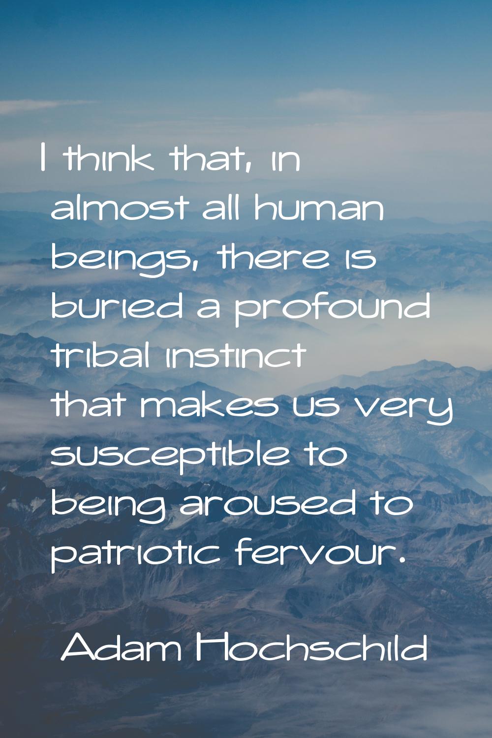 I think that, in almost all human beings, there is buried a profound tribal instinct that makes us 