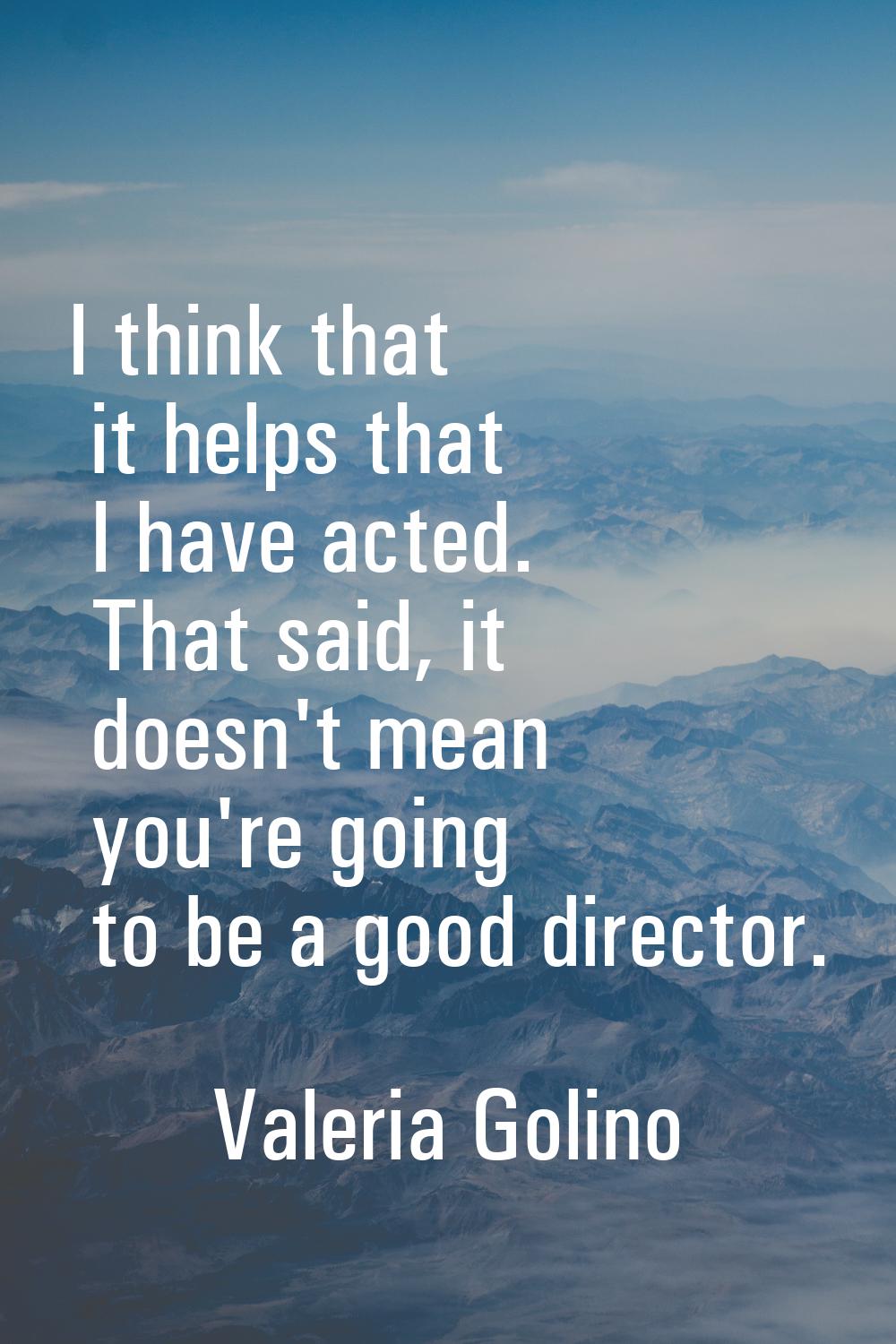 I think that it helps that I have acted. That said, it doesn't mean you're going to be a good direc