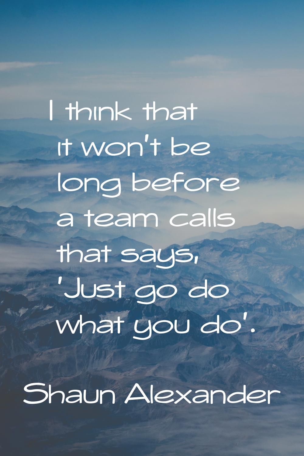 I think that it won't be long before a team calls that says, 'Just go do what you do'.
