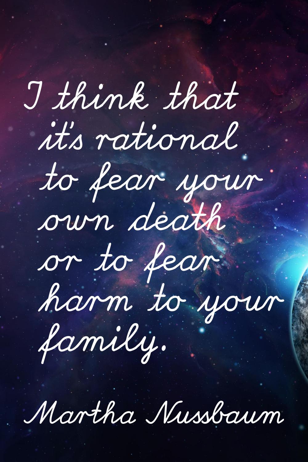 I think that it's rational to fear your own death or to fear harm to your family.