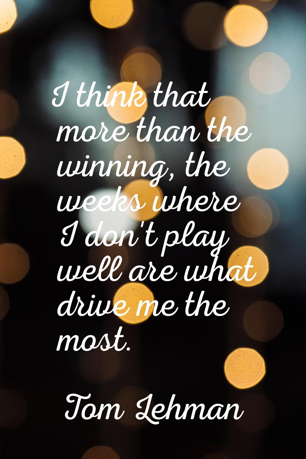 I think that more than the winning, the weeks where I don't play well are what drive me the most.