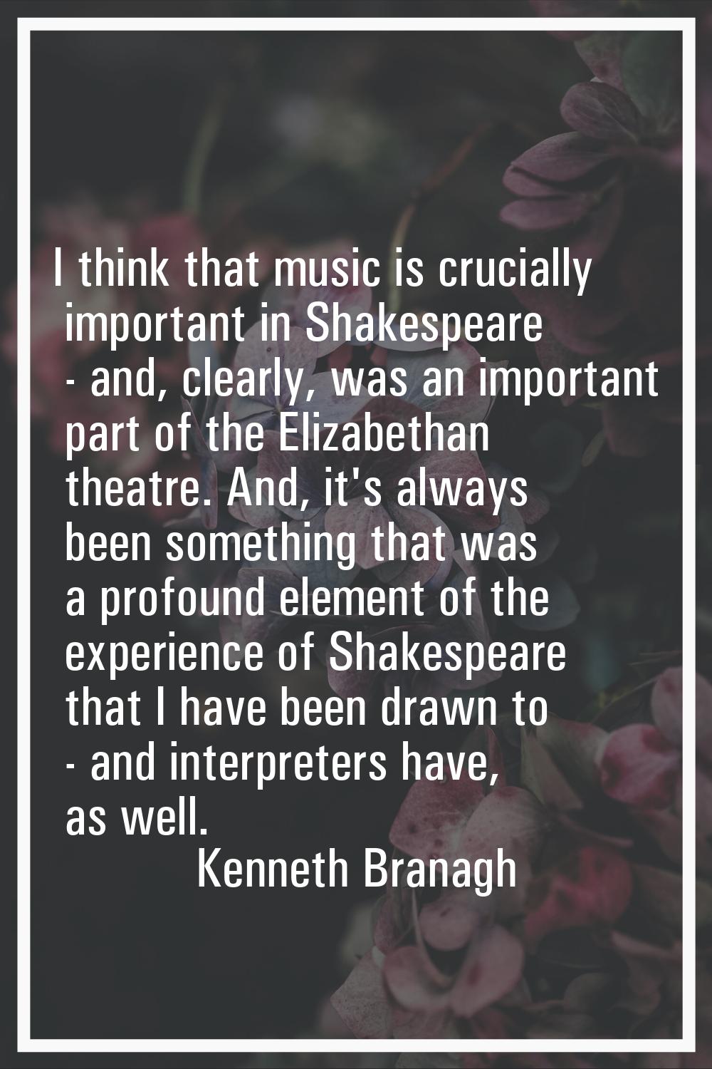 I think that music is crucially important in Shakespeare - and, clearly, was an important part of t