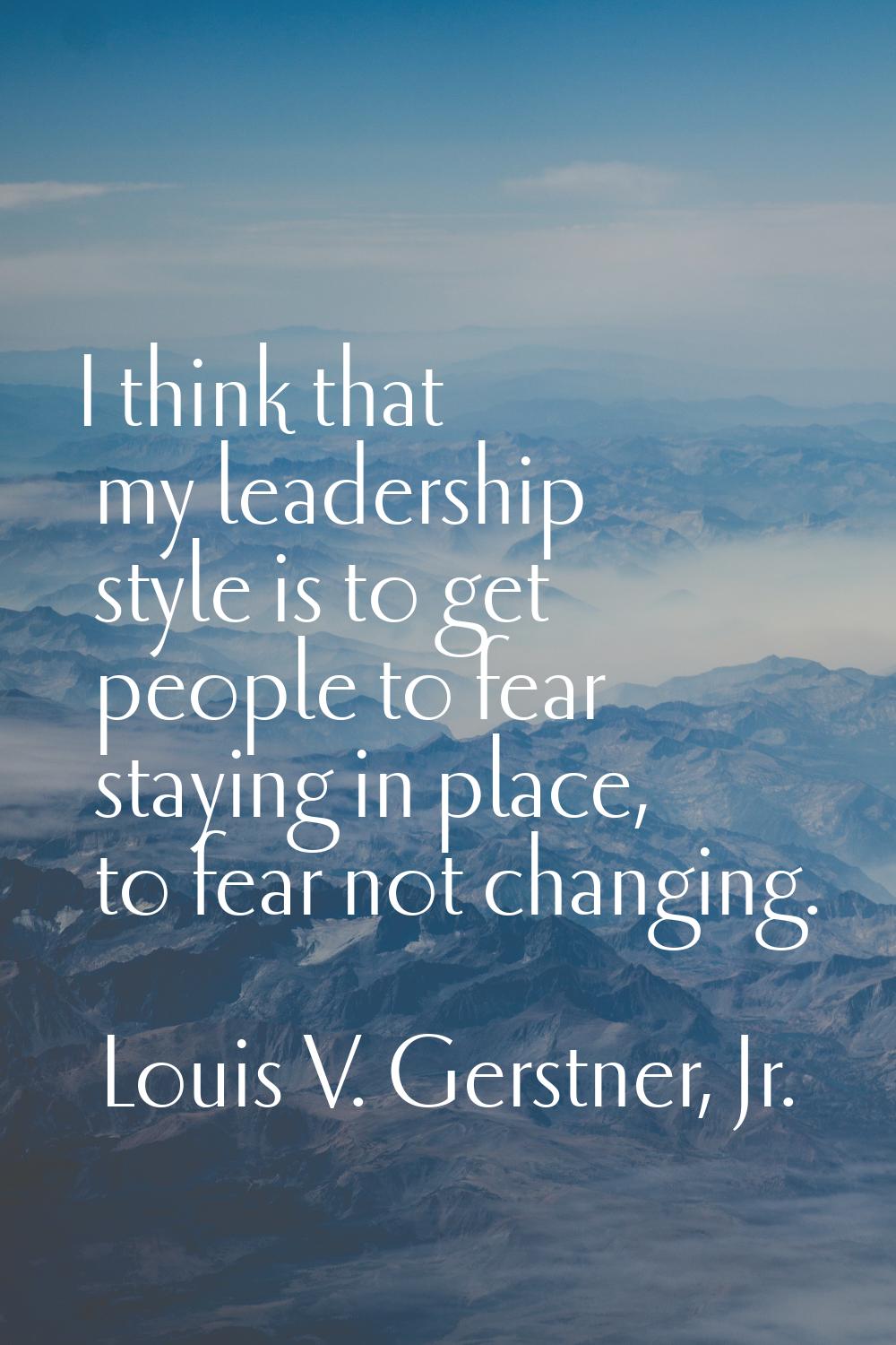 I think that my leadership style is to get people to fear staying in place, to fear not changing.