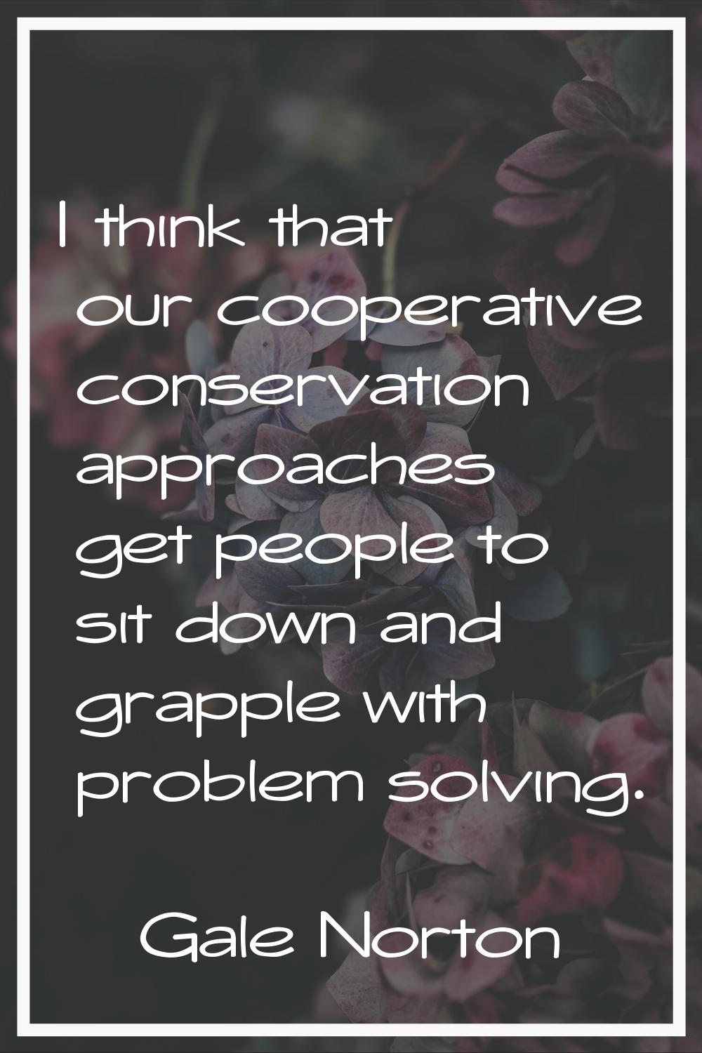 I think that our cooperative conservation approaches get people to sit down and grapple with proble