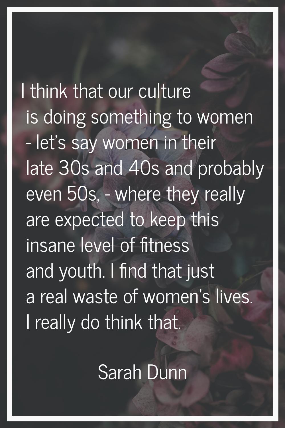 I think that our culture is doing something to women - let's say women in their late 30s and 40s an