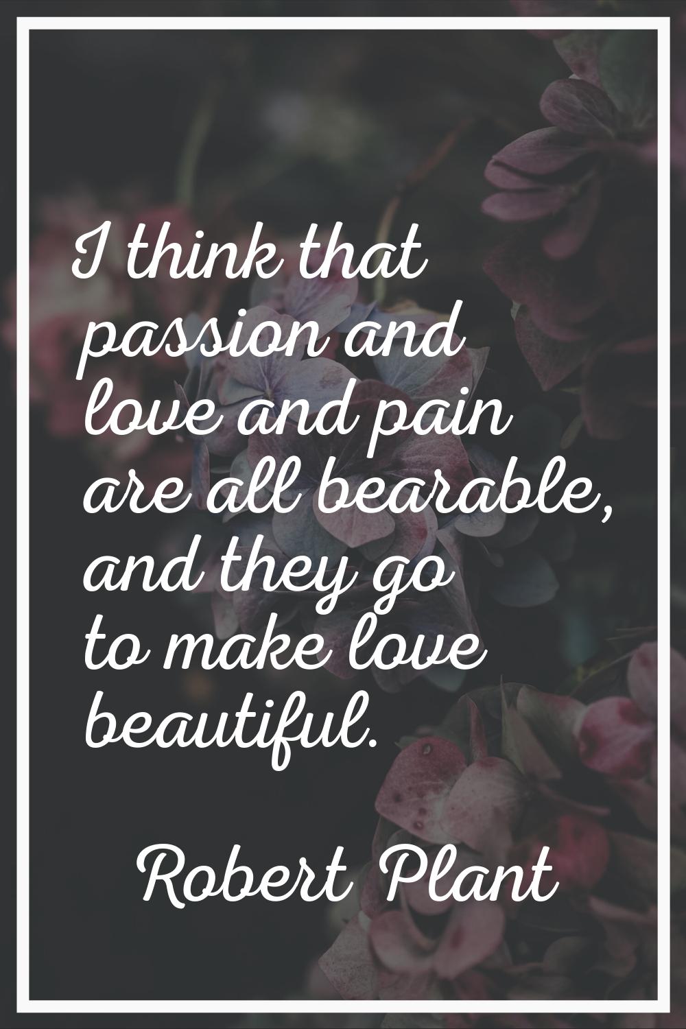 I think that passion and love and pain are all bearable, and they go to make love beautiful.