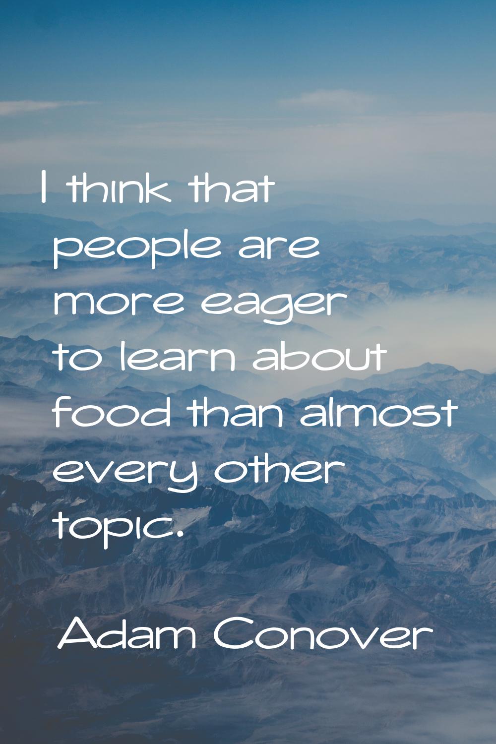 I think that people are more eager to learn about food than almost every other topic.