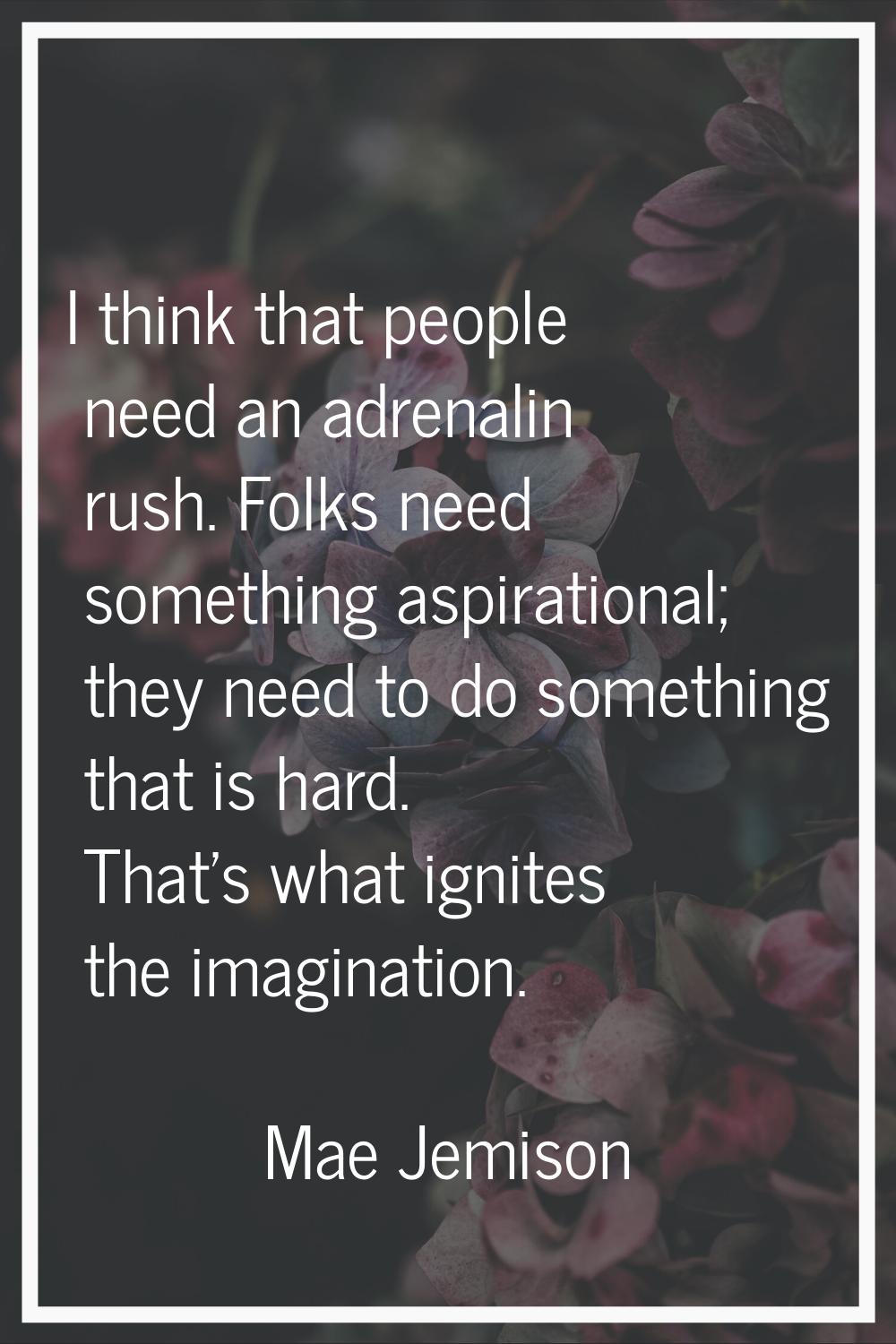 I think that people need an adrenalin rush. Folks need something aspirational; they need to do some