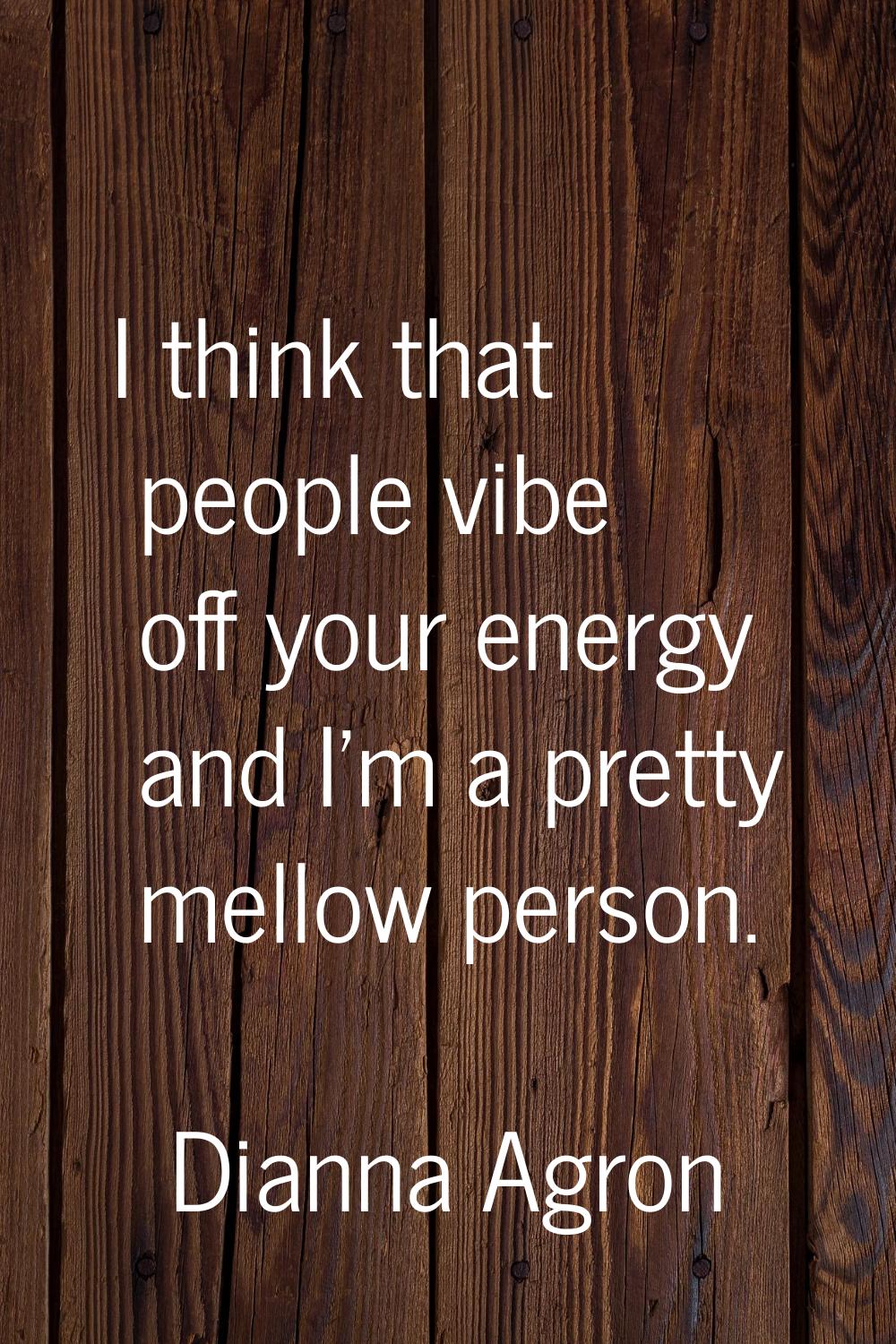 I think that people vibe off your energy and I'm a pretty mellow person.