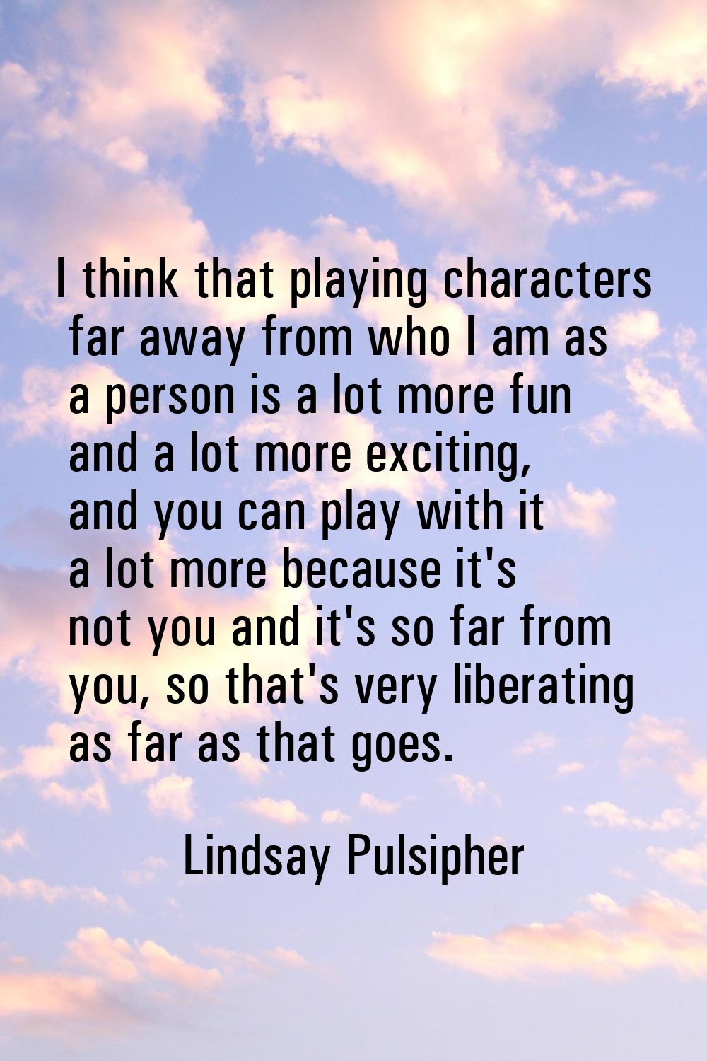 I think that playing characters far away from who I am as a person is a lot more fun and a lot more