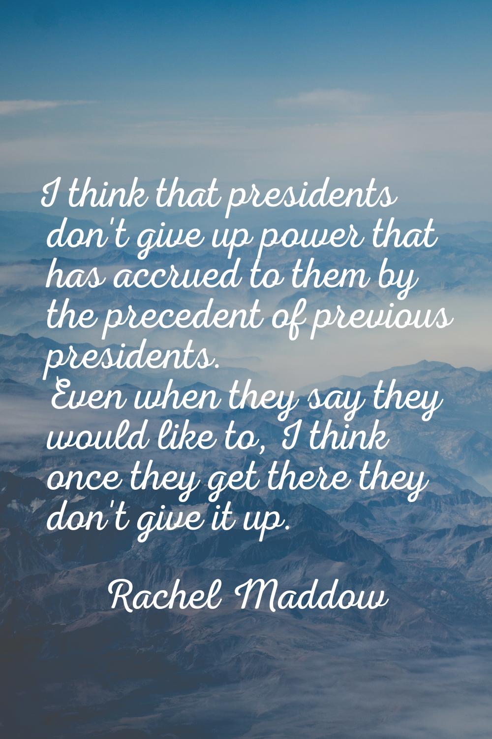 I think that presidents don't give up power that has accrued to them by the precedent of previous p