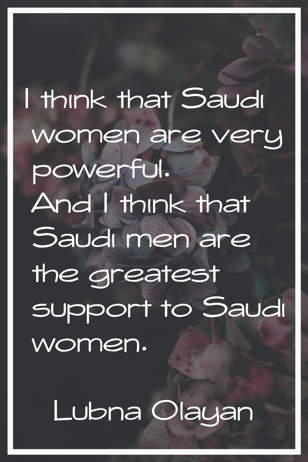 I think that Saudi women are very powerful. And I think that Saudi men are the greatest support to 