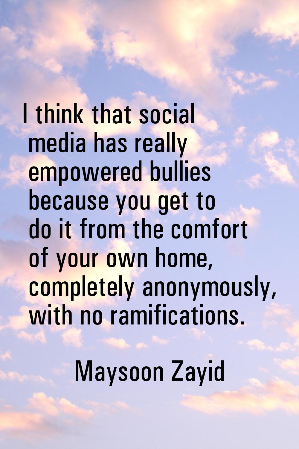 I think that social media has really empowered bullies because you get to do it from the comfort of