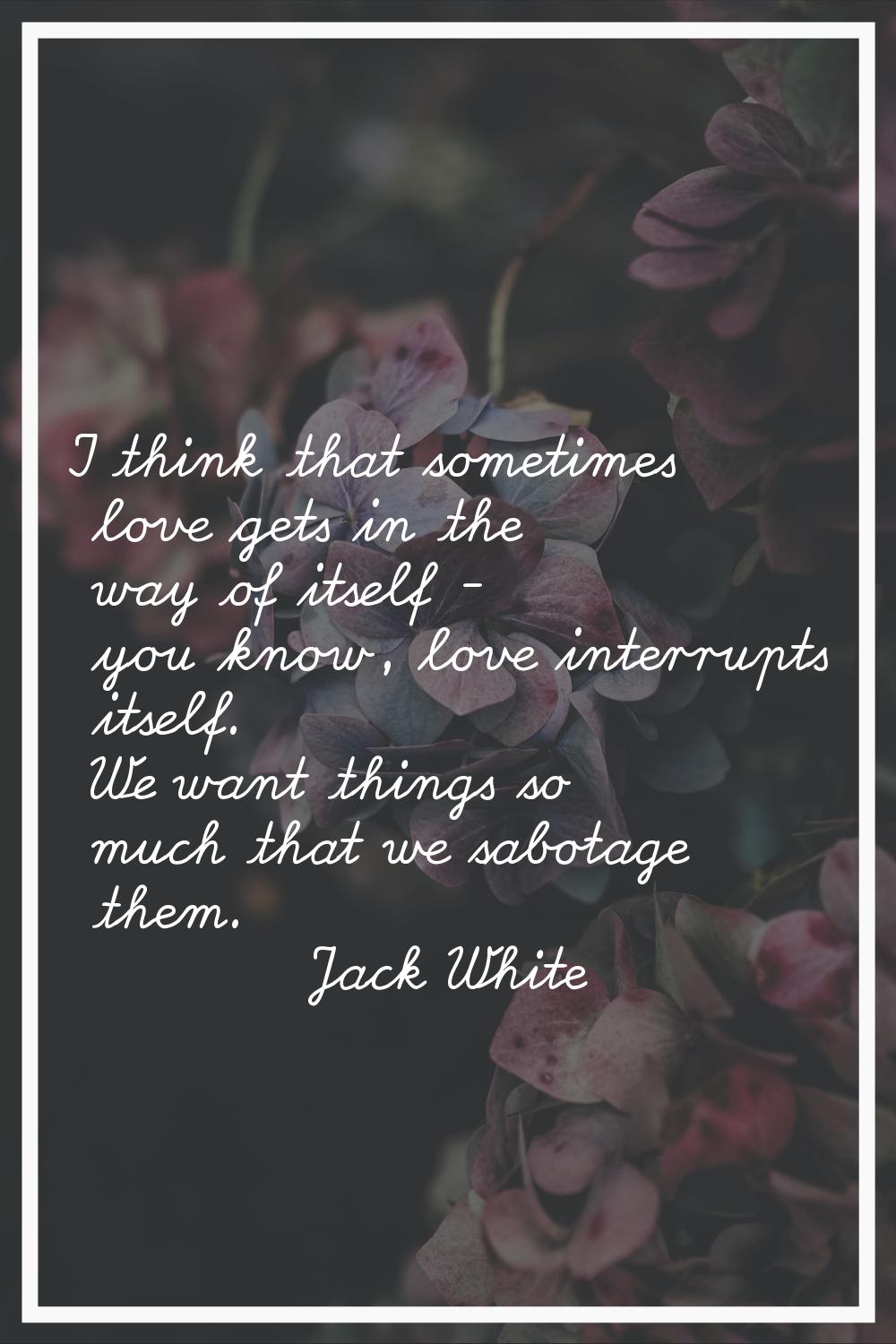 I think that sometimes love gets in the way of itself - you know, love interrupts itself. We want t