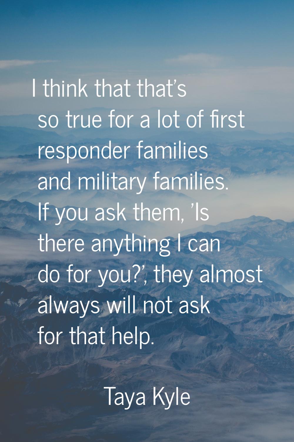 I think that that's so true for a lot of first responder families and military families. If you ask