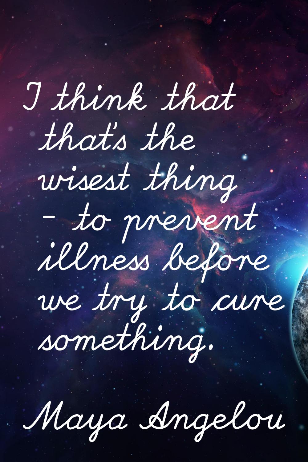 I think that that's the wisest thing - to prevent illness before we try to cure something.