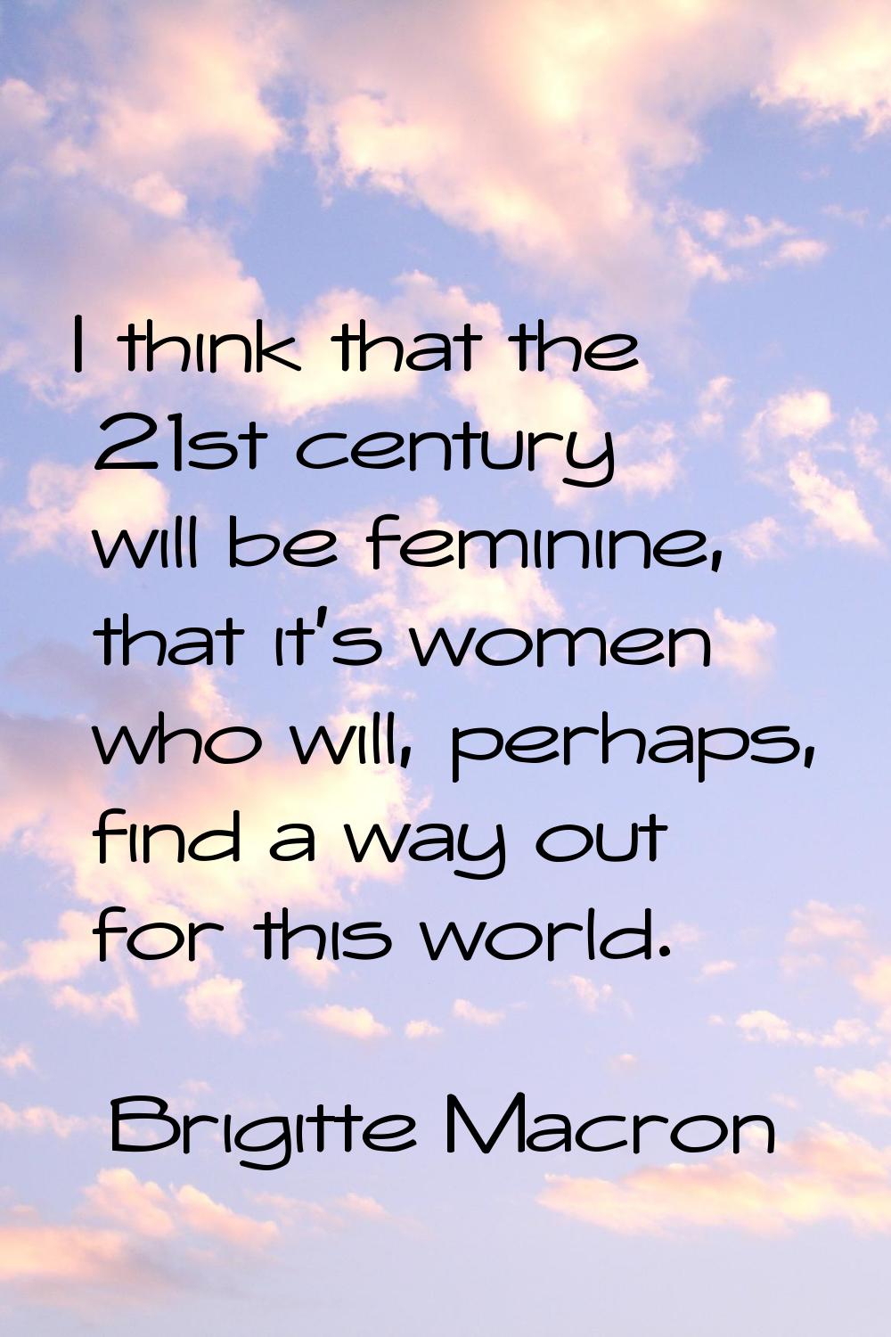 I think that the 21st century will be feminine, that it's women who will, perhaps, find a way out f