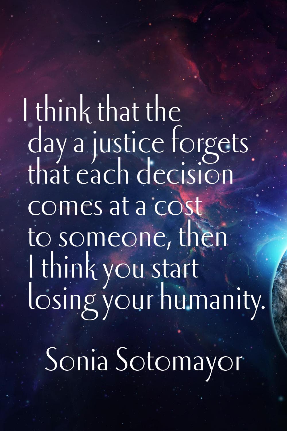 I think that the day a justice forgets that each decision comes at a cost to someone, then I think 