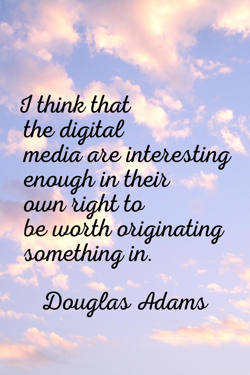 I think that the digital media are interesting enough in their own right to be worth originating so