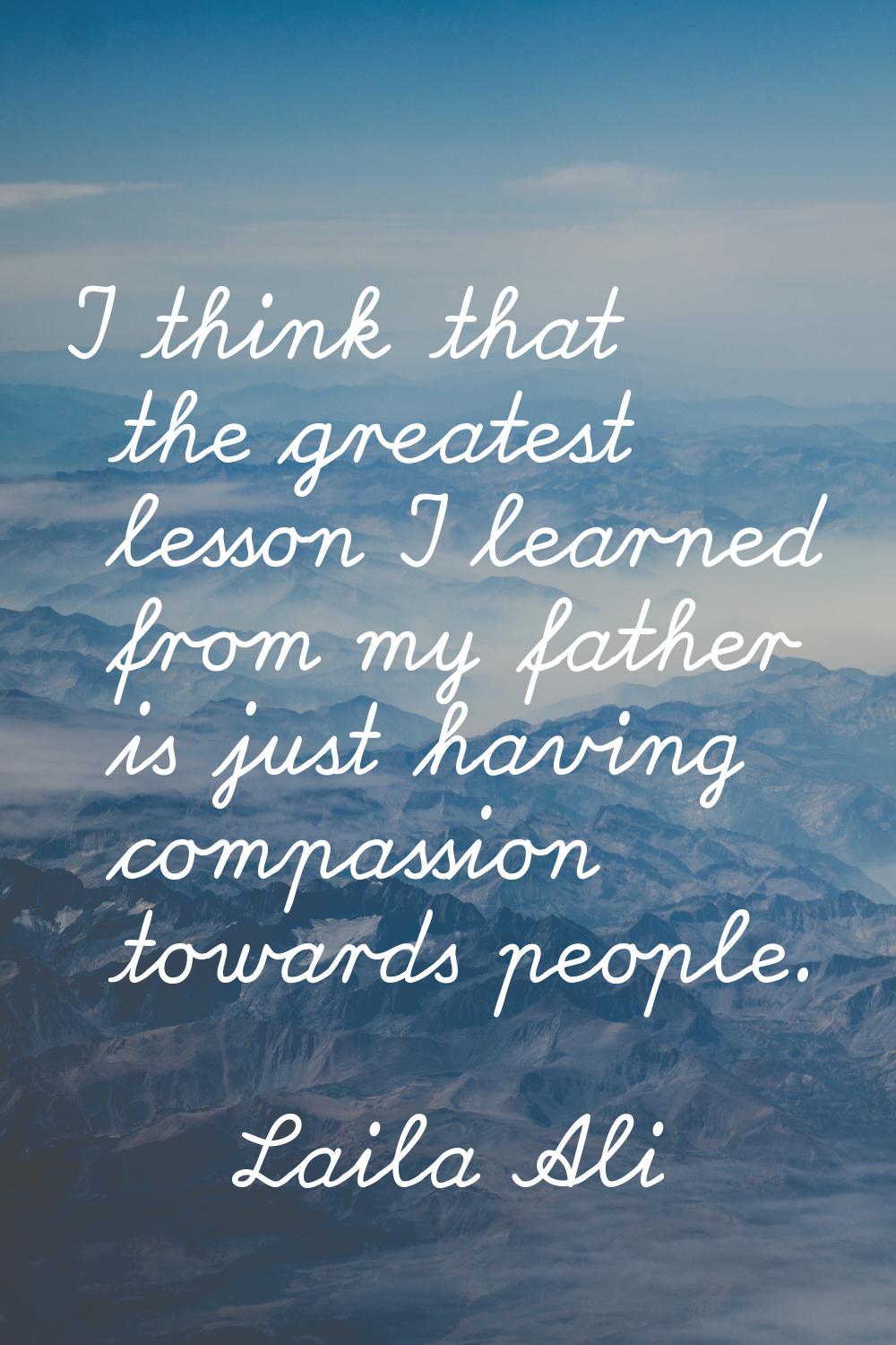 I think that the greatest lesson I learned from my father is just having compassion towards people.