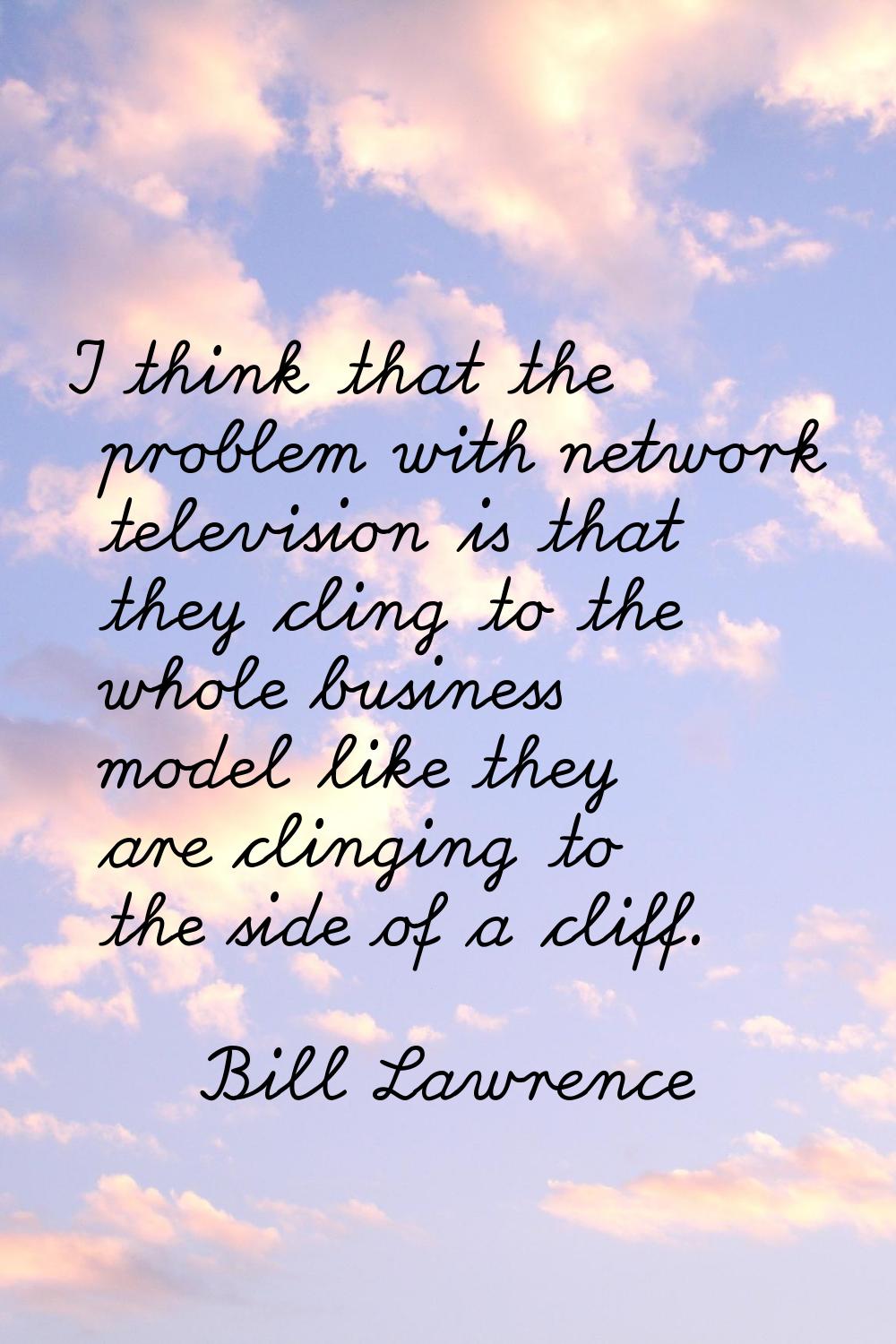 I think that the problem with network television is that they cling to the whole business model lik