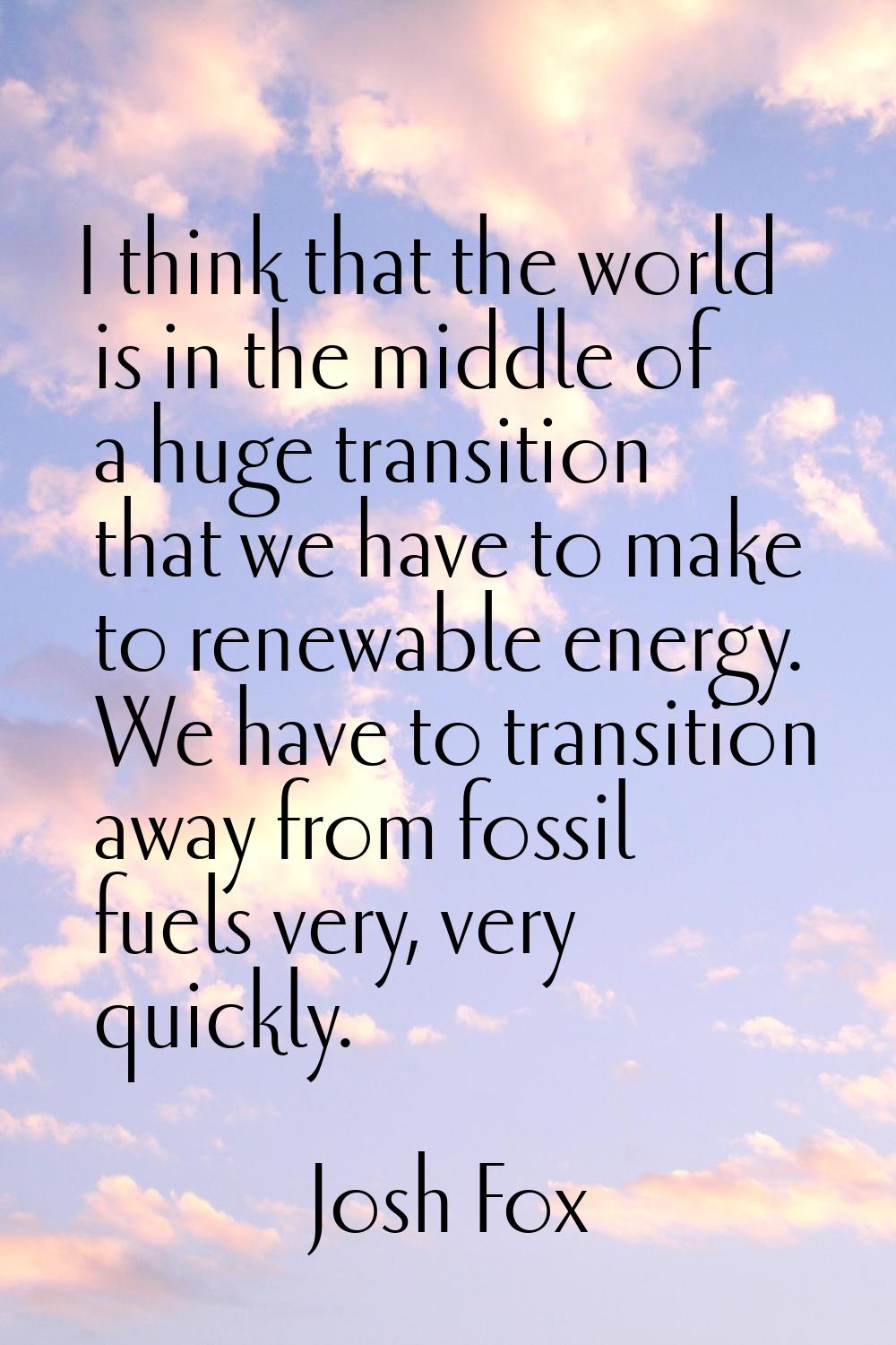 I think that the world is in the middle of a huge transition that we have to make to renewable ener