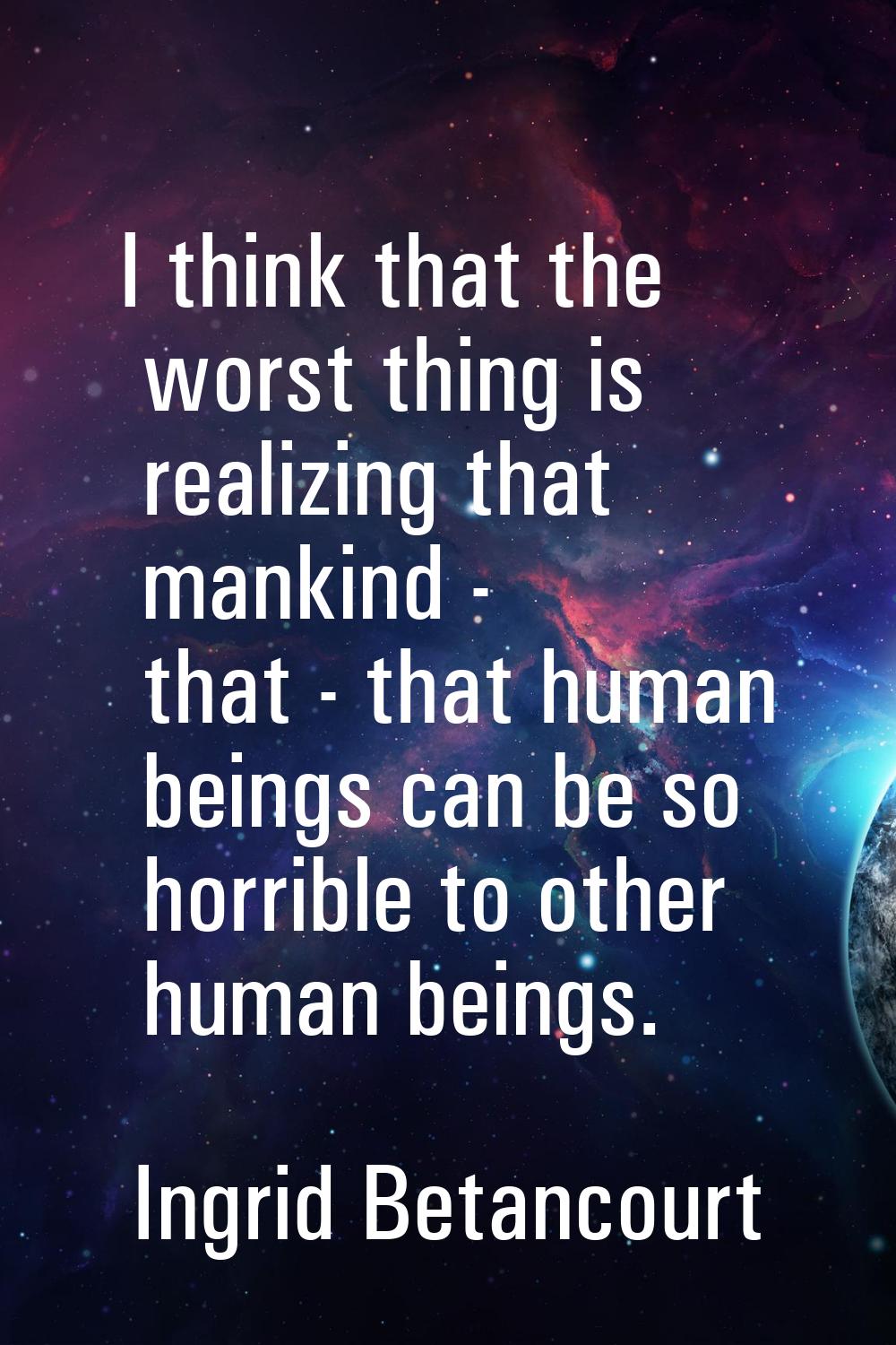I think that the worst thing is realizing that mankind - that - that human beings can be so horribl