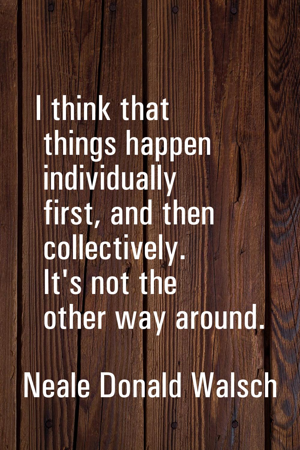 I think that things happen individually first, and then collectively. It's not the other way around