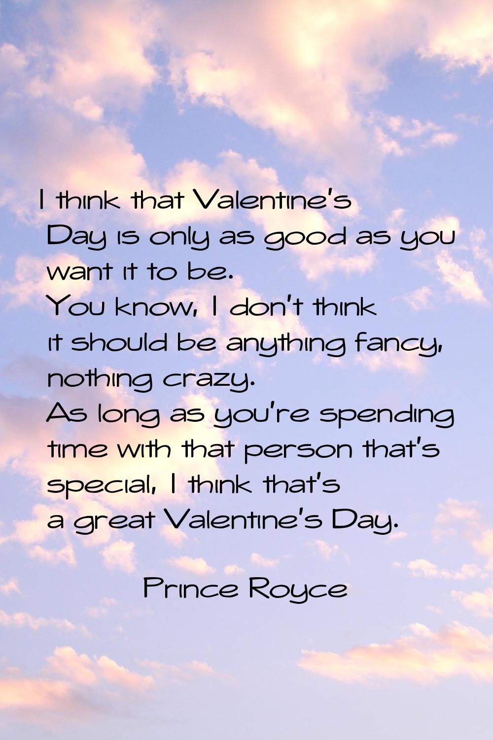 I think that Valentine's Day is only as good as you want it to be. You know, I don't think it shoul