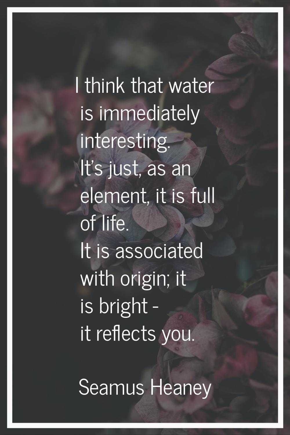 I think that water is immediately interesting. It's just, as an element, it is full of life. It is 