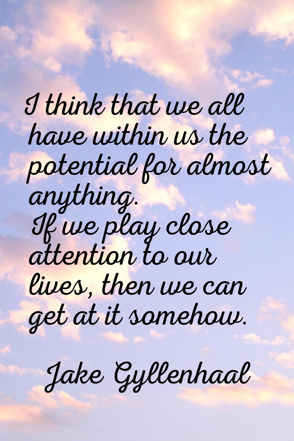 I think that we all have within us the potential for almost anything. If we play close attention to