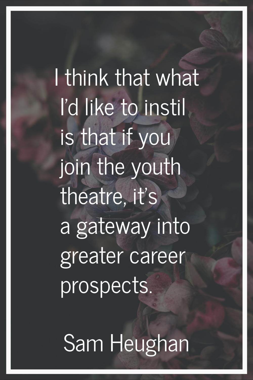 I think that what I'd like to instil is that if you join the youth theatre, it's a gateway into gre