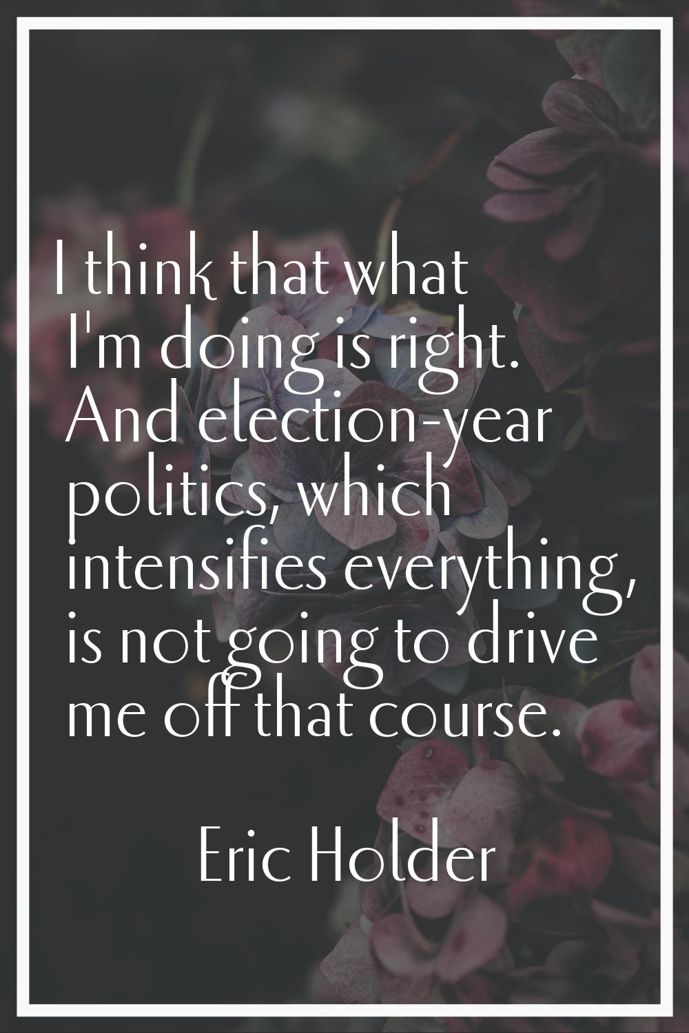 I think that what I'm doing is right. And election-year politics, which intensifies everything, is 