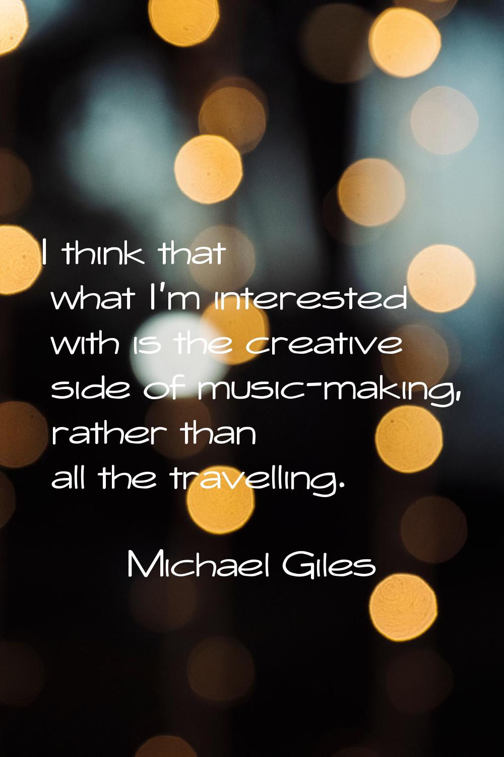 I think that what I'm interested with is the creative side of music-making, rather than all the tra