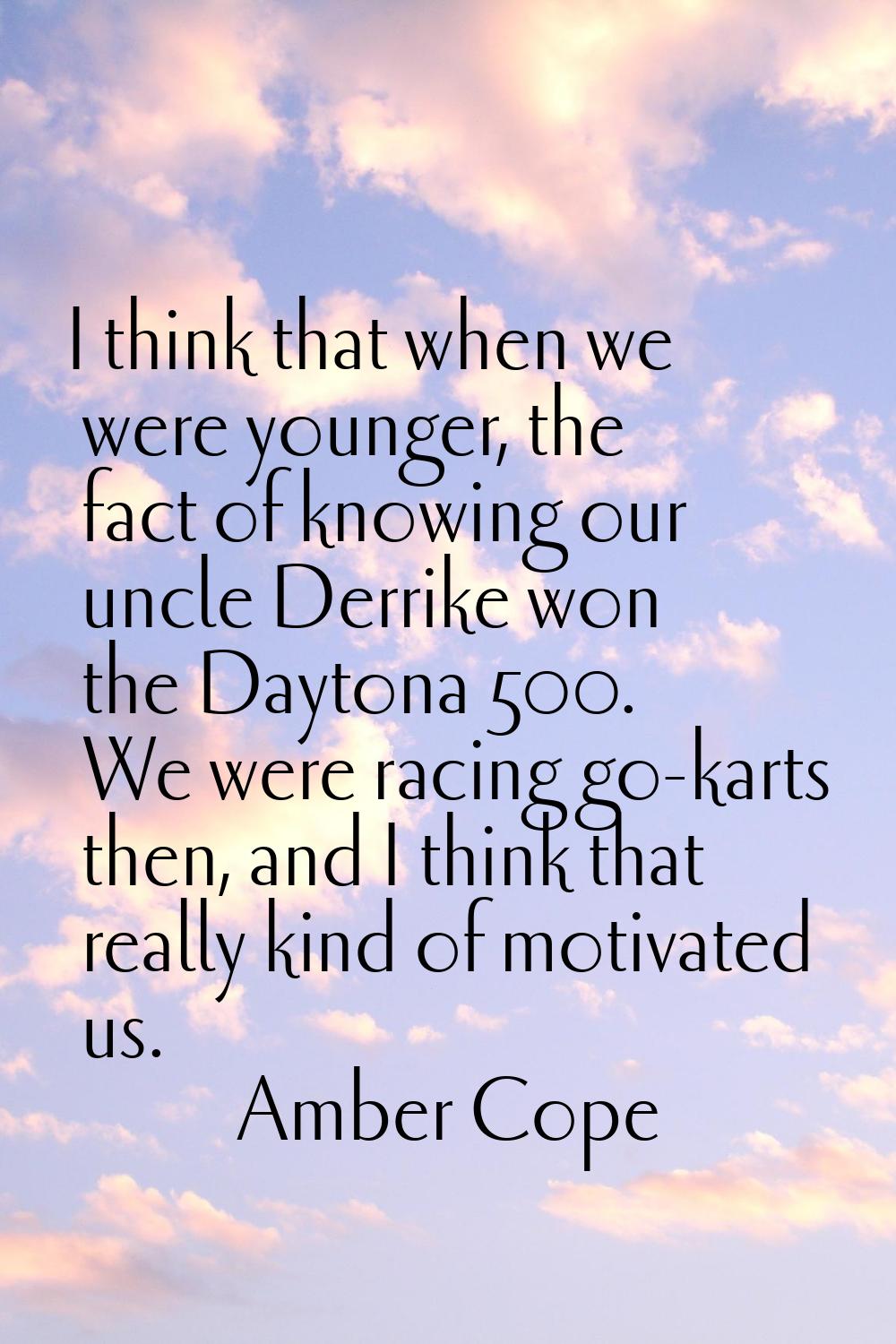 I think that when we were younger, the fact of knowing our uncle Derrike won the Daytona 500. We we