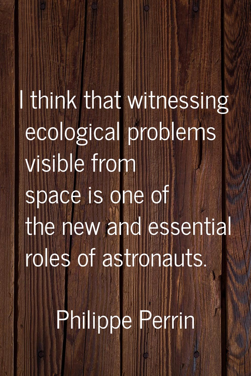I think that witnessing ecological problems visible from space is one of the new and essential role