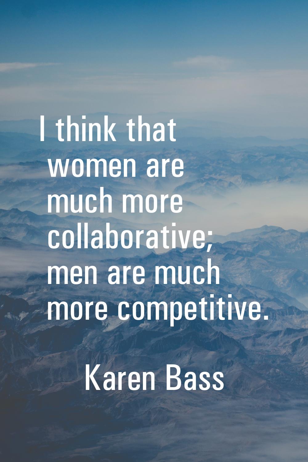 I think that women are much more collaborative; men are much more competitive.