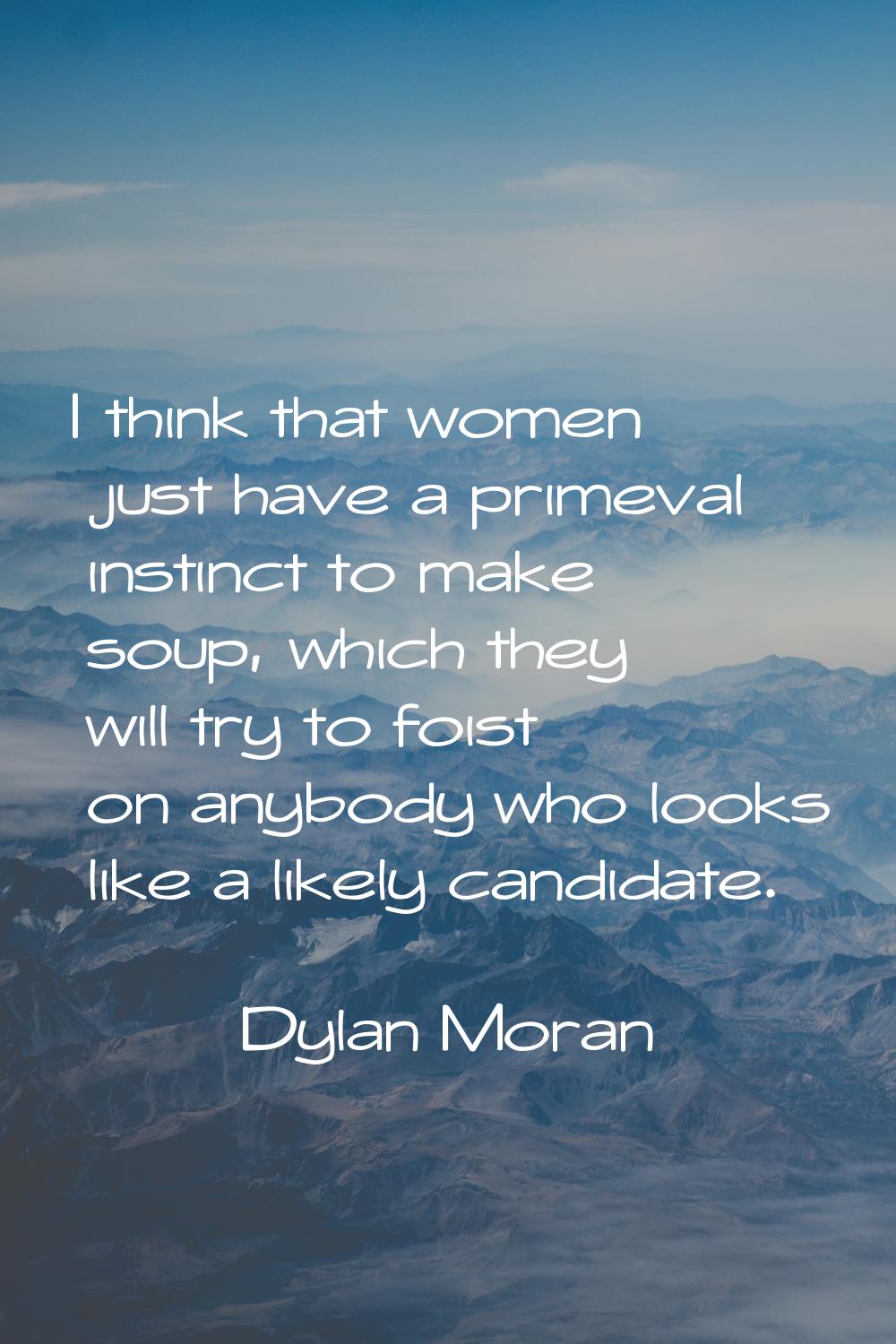 I think that women just have a primeval instinct to make soup, which they will try to foist on anyb