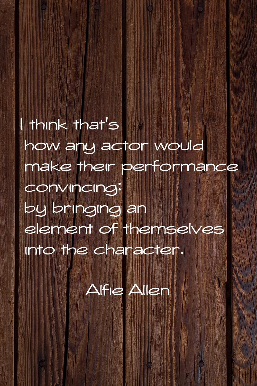 I think that's how any actor would make their performance convincing: by bringing an element of the