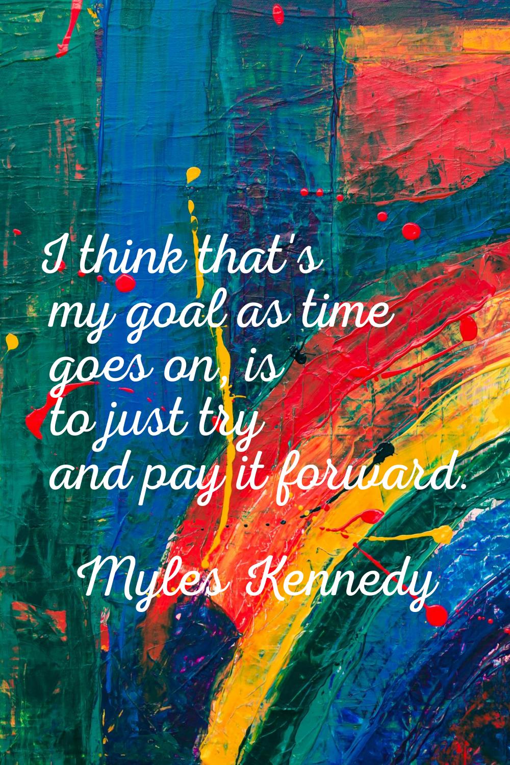 I think that's my goal as time goes on, is to just try and pay it forward.